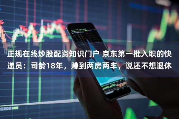 正规在线炒股配资知识门户 京东第一批入职的快递员：司龄18年，赚到两房两车，说还不想退休