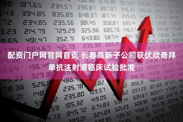配资门户网官网首页 长春高新子公司获伏欣奇拜单抗注射液临床试验批准