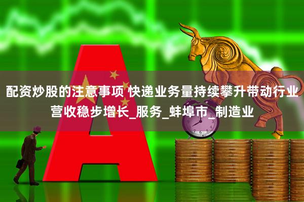 配资炒股的注意事项 快递业务量持续攀升带动行业营收稳步增长_服务_蚌埠市_制造业