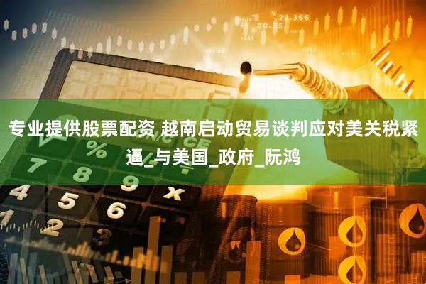 专业提供股票配资 越南启动贸易谈判应对美关税紧逼_与美国_政府_阮鸿