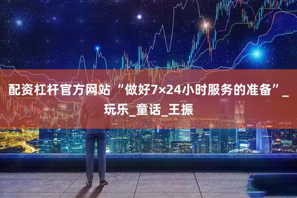 配资杠杆官方网站 “做好7×24小时服务的准备”_玩乐_童话_王振