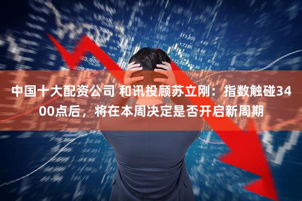 中国十大配资公司 和讯投顾苏立刚：指数触碰3400点后，将在本周决定是否开启新周期