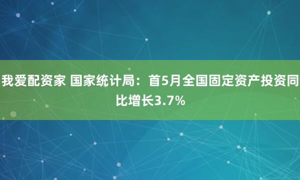 我爱配资家 国家统计局：首5月全国固定资产投资同比增长3.7%