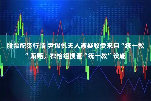 股票配资行情 尹锡悦夫人被疑收受来自“统一教”贿赂，独检组搜查“统一教”设施