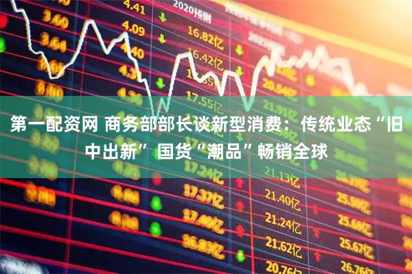 第一配资网 商务部部长谈新型消费：传统业态“旧中出新” 国货“潮品”畅销全球
