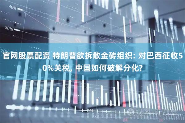 官网股票配资 特朗普欲拆散金砖组织: 对巴西征收50%关税, 中国如何破解分化?