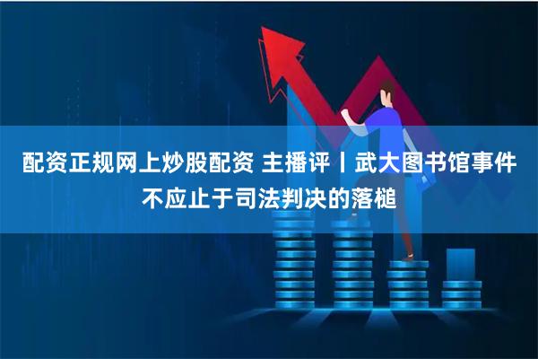 配资正规网上炒股配资 主播评丨武大图书馆事件不应止于司法判决的落槌