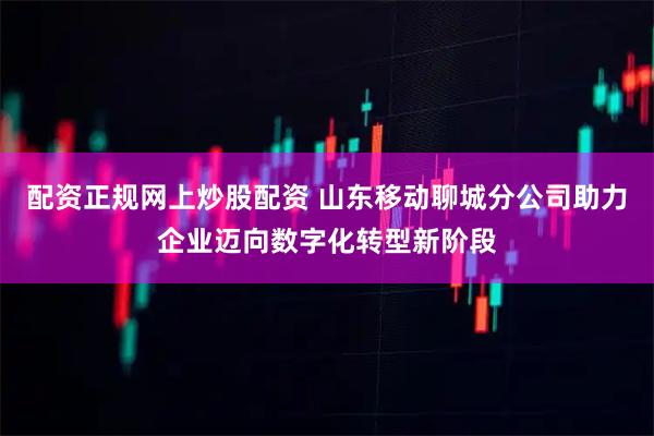 配资正规网上炒股配资 山东移动聊城分公司助力企业迈向数字化转型新阶段