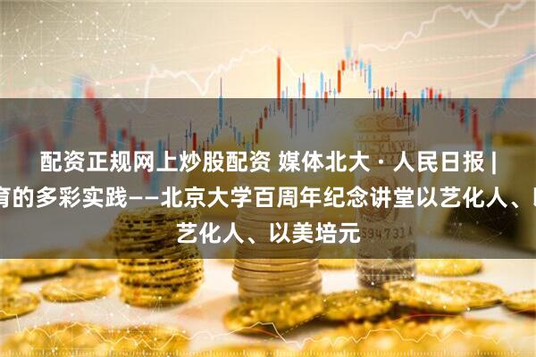 配资正规网上炒股配资 媒体北大 · 人民日报 | 高校美育的多彩实践——北京大学百周年纪念讲堂以艺化人、以美培元
