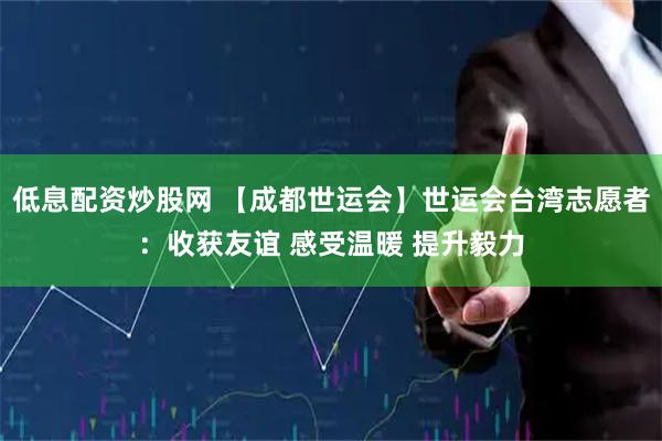 低息配资炒股网 【成都世运会】世运会台湾志愿者：收获友谊 感受温暖 提升毅力