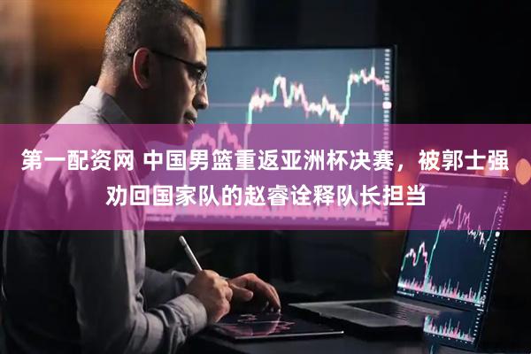 第一配资网 中国男篮重返亚洲杯决赛，被郭士强劝回国家队的赵睿诠释队长担当
