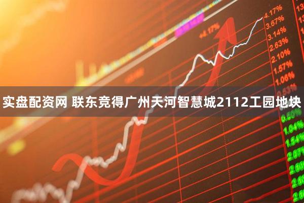 实盘配资网 联东竞得广州天河智慧城2112工园地块