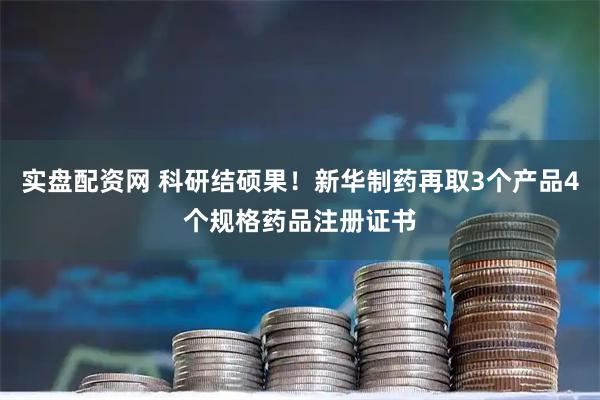 实盘配资网 科研结硕果！新华制药再取3个产品4个规格药品注册证书