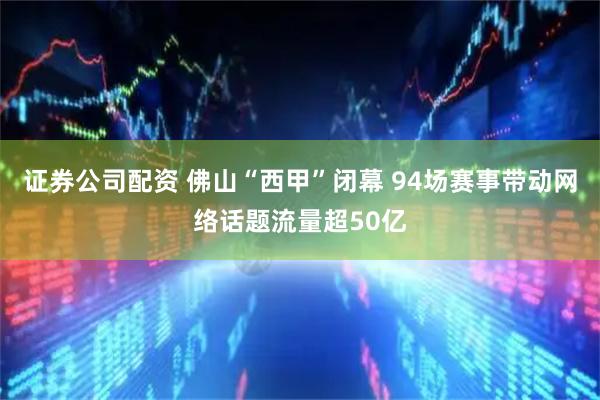 证券公司配资 佛山“西甲”闭幕 94场赛事带动网络话题流量超50亿