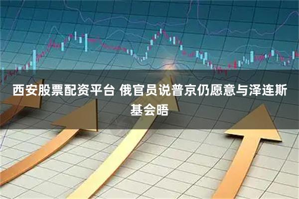 西安股票配资平台 俄官员说普京仍愿意与泽连斯基会晤