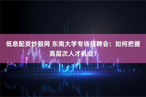 低息配资炒股网 东南大学专场招聘会：如何把握高层次人才机会？