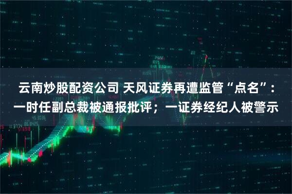 云南炒股配资公司 天风证券再遭监管“点名”：一时任副总裁被通报批评；一证券经纪人被警示