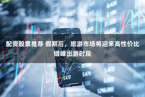 配资股票推荐 假期后，旅游市场将迎来高性价比错峰出游时段