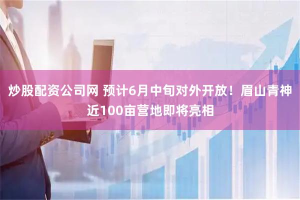 炒股配资公司网 预计6月中旬对外开放！眉山青神近100亩营地即将亮相
