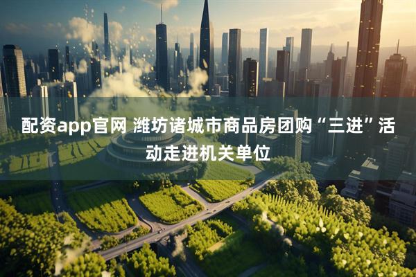 配资app官网 潍坊诸城市商品房团购“三进”活动走进机关单位