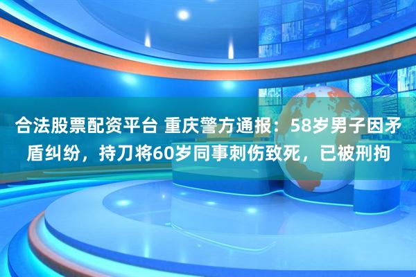 合法股票配资平台 重庆警方通报：58岁男子因矛盾纠纷，持刀将60岁同事刺伤致死，已被刑拘