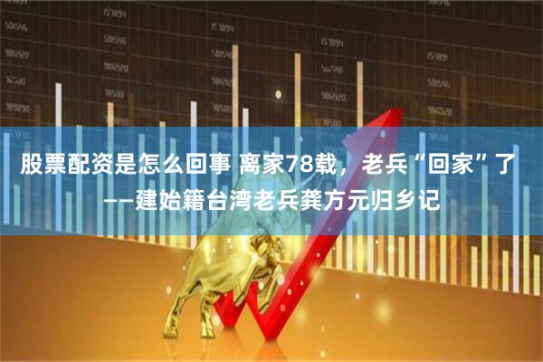股票配资是怎么回事 离家78载，老兵“回家”了 ——建始籍台湾老兵龚方元归乡记