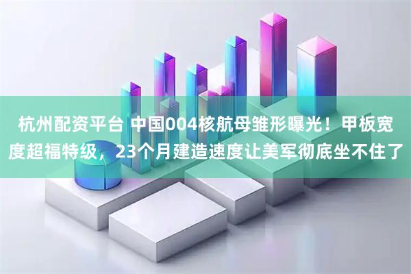 杭州配资平台 中国004核航母雏形曝光!甲板宽度超福特级,23个月建造速度让美军彻底坐不住了