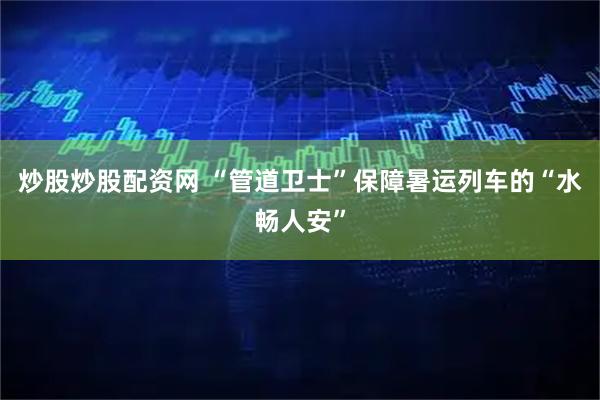 炒股炒股配资网 “管道卫士”保障暑运列车的“水畅人安”