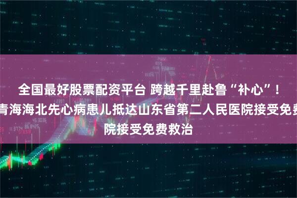 全国最好股票配资平台 跨越千里赴鲁“补心”!25名青海海北先心病患儿抵达山东省第二人民医院接受免费救治