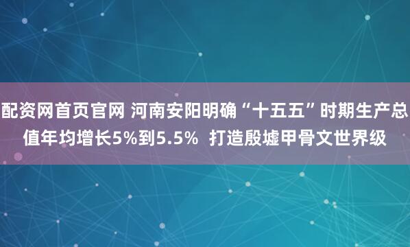 配资网首页官网 河南安阳明确“十五五”时期生产总值年均增长5%到5.5%  打造殷墟甲骨文世界级