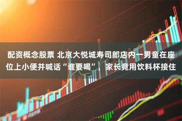 配资概念股票 北京大悦城寿司郎店内一男童在座位上小便并喊话“谁要喝”，家长竟用饮料杯接住
