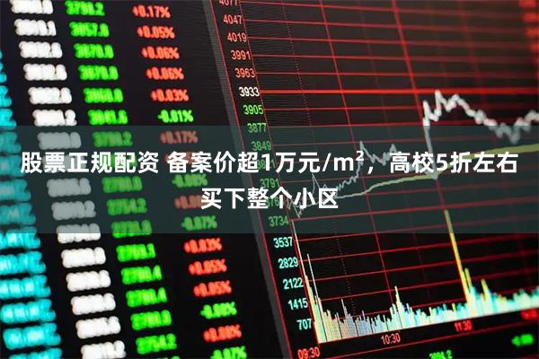 股票正规配资 备案价超1万元/m²，高校5折左右买下整个小区