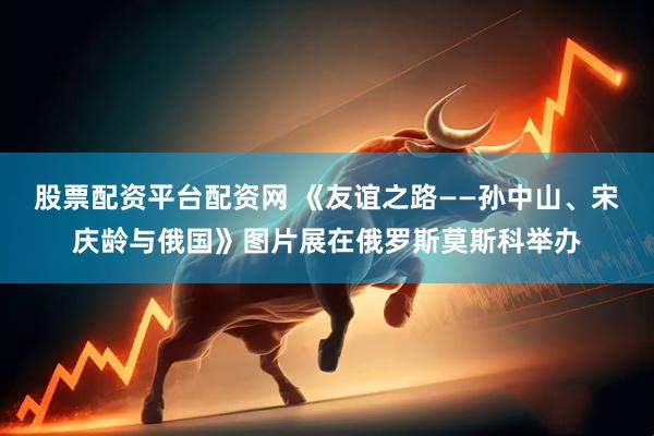股票配资平台配资网 《友谊之路——孙中山、宋庆龄与俄国》图片展在俄罗斯莫斯科举办