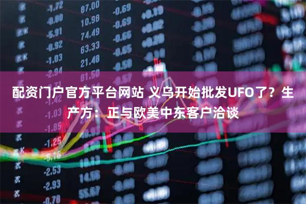 配资门户官方平台网站 义乌开始批发UFO了？生产方：正与欧美中东客户洽谈