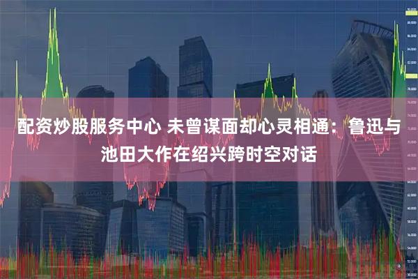 配资炒股服务中心 未曾谋面却心灵相通：鲁迅与池田大作在绍兴跨时空对话