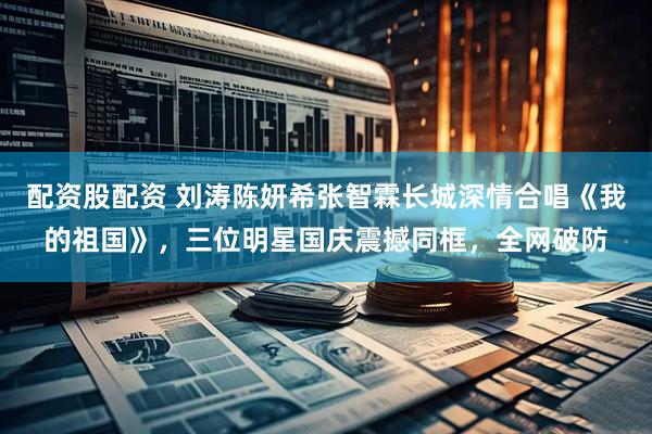 配资股配资 刘涛陈妍希张智霖长城深情合唱《我的祖国》，三位明星国庆震撼同框，全网破防