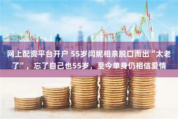 网上配资平台开户 55岁闫妮相亲脱口而出“太老了”，忘了自己也55岁，至今单身仍相信爱情